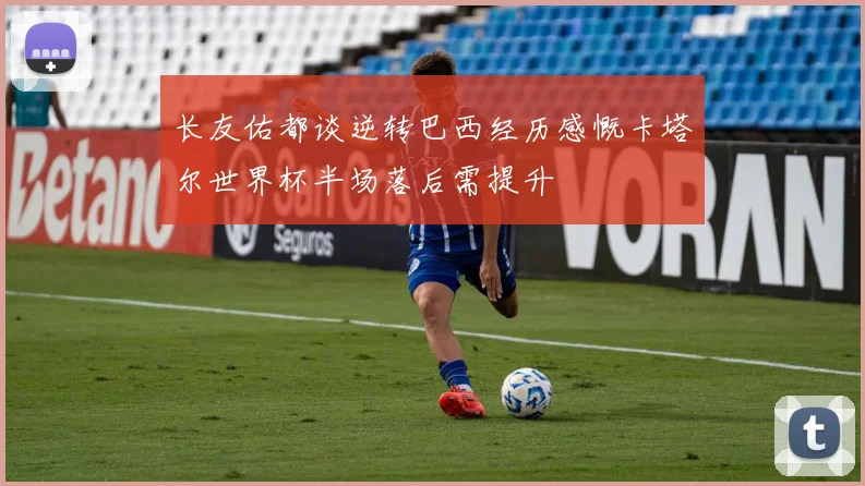 长友佑都谈逆转巴西经历感慨卡塔尔世界杯半场落后需提升
