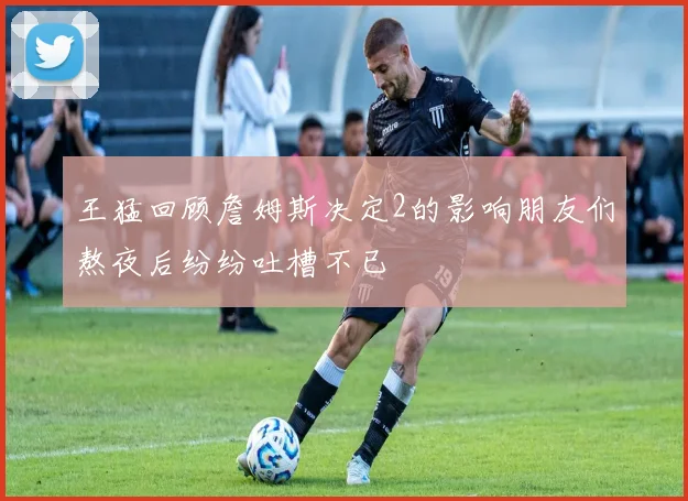 王猛回顾詹姆斯决定2的影响朋友们熬夜后纷纷吐槽不已
