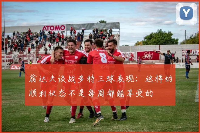 翁达夫谈战多特三球表现：这样的顺利状态不是每周都能享受的