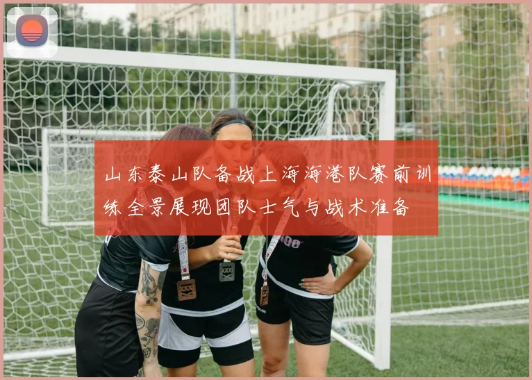 山东泰山队备战上海海港队赛前训练全景展现团队士气与战术准备
