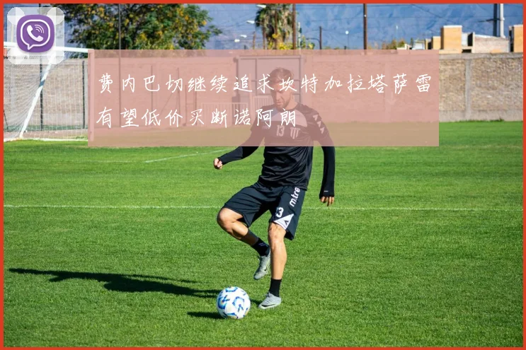 费内巴切继续追求坎特加拉塔萨雷有望低价买断诺阿朗