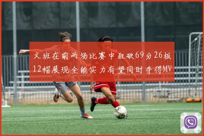 文班在前两场比赛中狂砍69分26板12帽展现全能实力有望同时夺得MVPDPOY和MIP