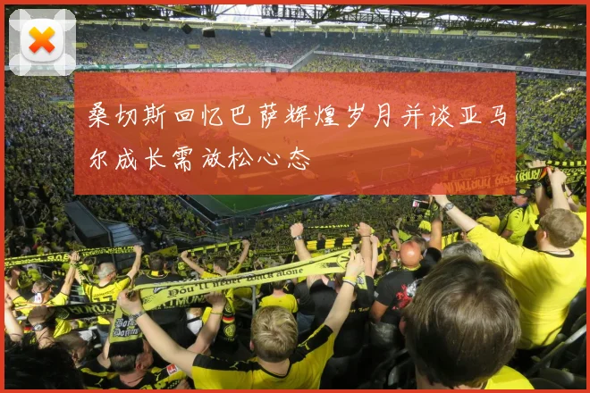 桑切斯回忆巴萨辉煌岁月并谈亚马尔成长需放松心态
