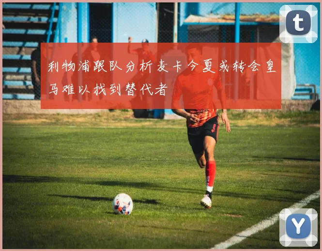 利物浦跟队分析麦卡今夏或转会皇马难以找到替代者