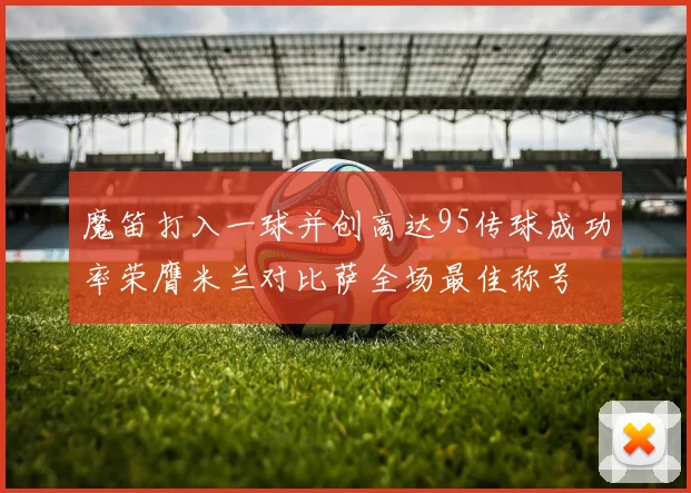魔笛打入一球并创高达95传球成功率荣膺米兰对比萨全场最佳称号