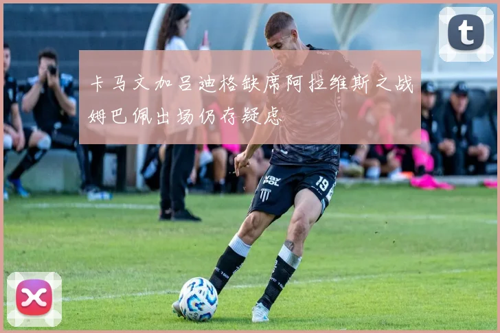 卡马文加吕迪格缺席阿拉维斯之战姆巴佩出场仍存疑虑