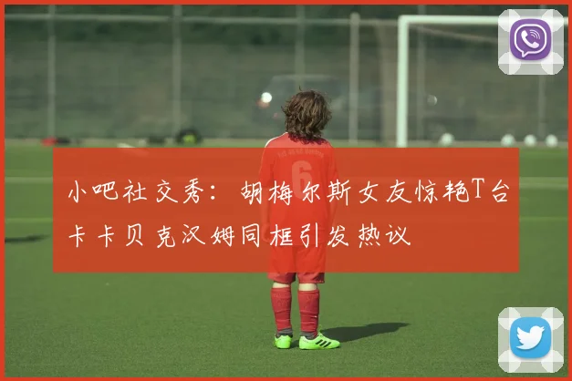 小吧社交秀：胡梅尔斯女友惊艳T台卡卡贝克汉姆同框引发热议