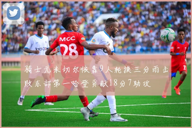 骑士无米切尔依靠9人轮换三分雨击败东部第一哈登贡献18分7助攻