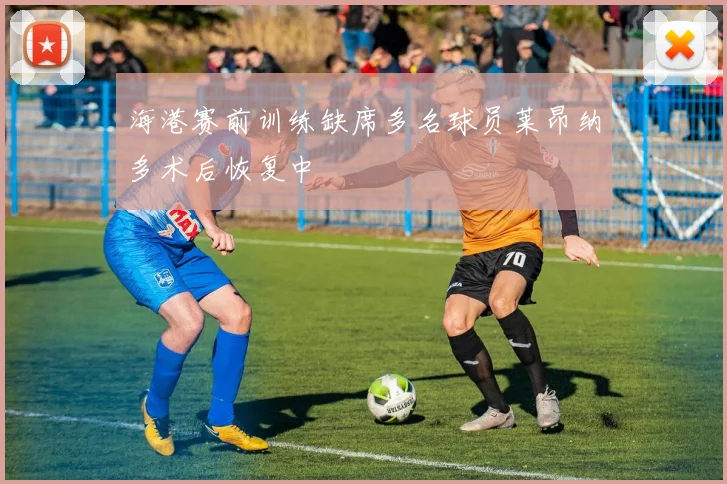 海港赛前训练缺席多名球员莱昂纳多术后恢复中