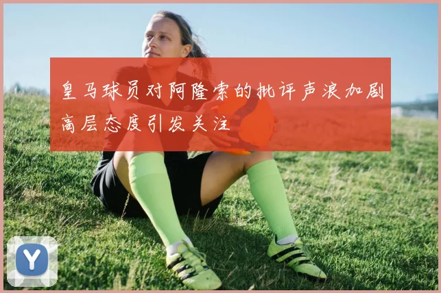 皇马球员对阿隆索的批评声浪加剧高层态度引发关注