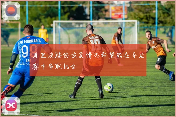 库里谈膝伤恢复情况希望能在季后赛中争取机会