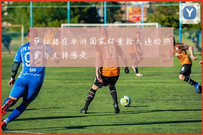 萨拉赫在非洲国家杯重拾久违的热爱与支持感受