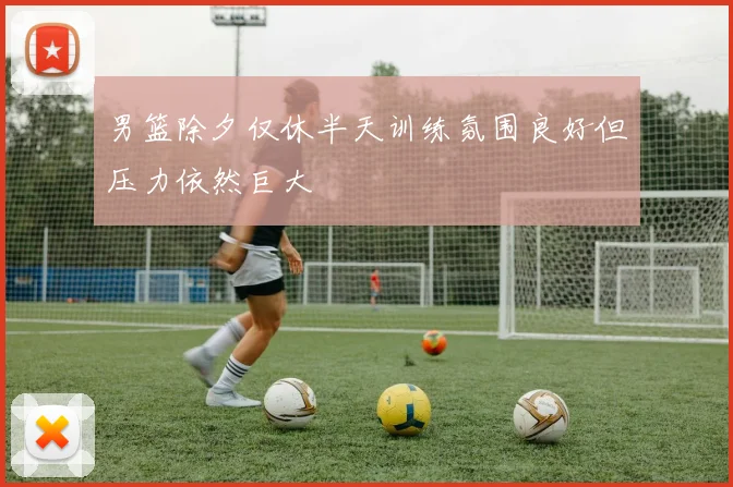男篮除夕仅休半天训练氛围良好但压力依然巨大