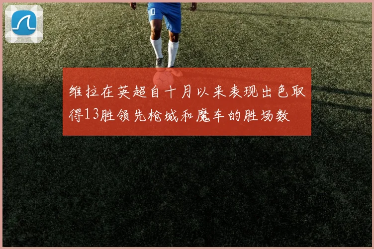 维拉在英超自十月以来表现出色取得13胜领先枪城和魔车的胜场数