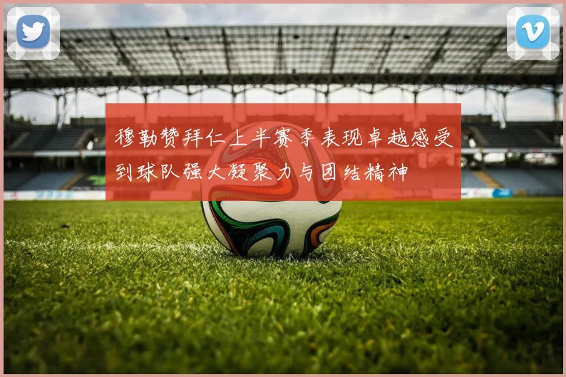 穆勒赞拜仁上半赛季表现卓越感受到球队强大凝聚力与团结精神