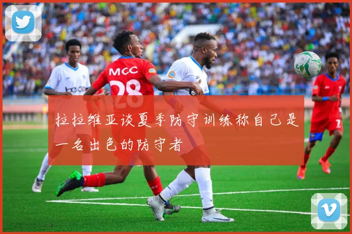 拉拉维亚谈夏季防守训练称自己是一名出色的防守者