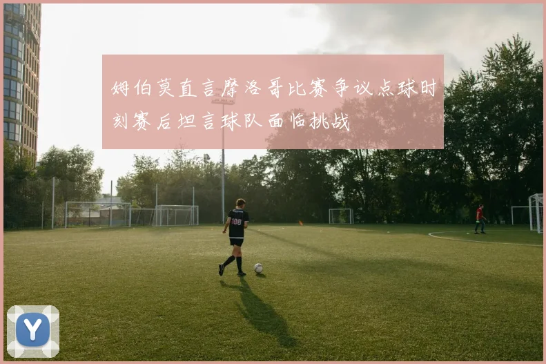 姆伯莫直言摩洛哥比赛争议点球时刻赛后坦言球队面临挑战