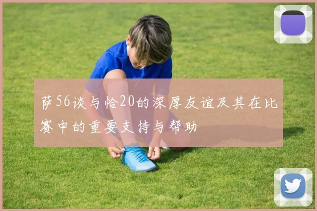 萨56谈与恰20的深厚友谊及其在比赛中的重要支持与帮助
