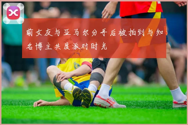 前女友与亚马尔分手后被拍到与知名博主共度派对时光