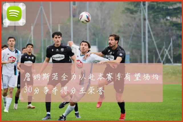 詹姆斯若全力以赴本赛季有望场均30分争夺得分王荣誉