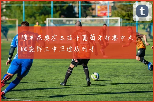 穆里尼奥在本菲卡葡萄牙杯赛中大胆变阵三中卫迎战对手