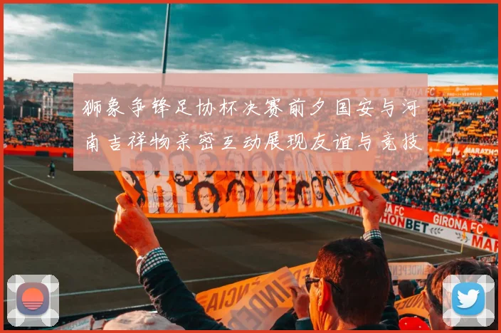 狮象争锋足协杯决赛前夕国安与河南吉祥物亲密互动展现友谊与竞技精神