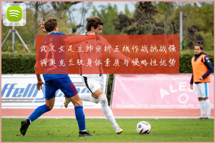 武汉女足主帅分析五线作战挑战强调奥克兰联身体素质与侵略性优势