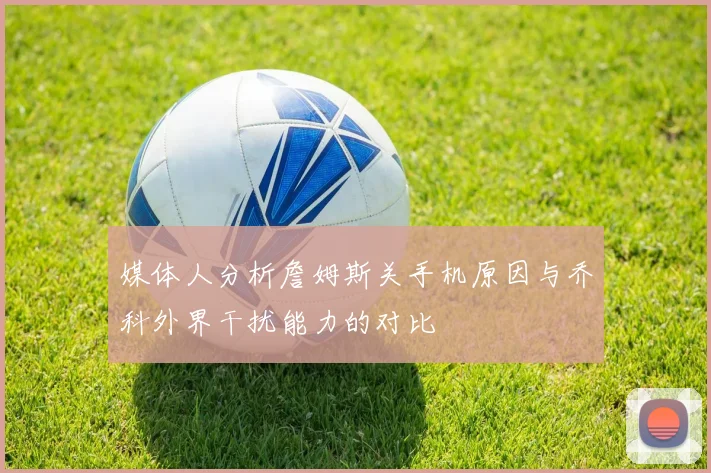 媒体人分析詹姆斯关手机原因与乔科外界干扰能力的对比