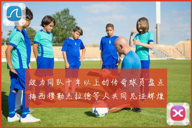 效力同队十年以上的传奇球员盘点梅西穆勒杰拉德等人共同见证辉煌岁月