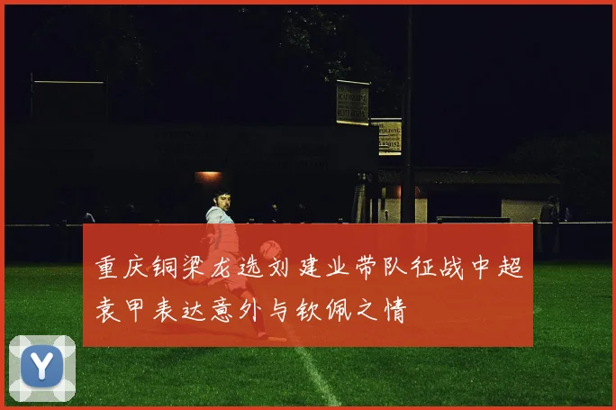 重庆铜梁龙选刘建业带队征战中超袁甲表达意外与钦佩之情