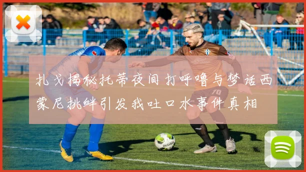 扎戈揭秘托蒂夜间打呼噜与梦话西蒙尼挑衅引发我吐口水事件真相